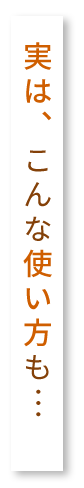 実は、こんな使い方も…