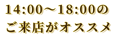 14:00～18:00のご来店がオススメ