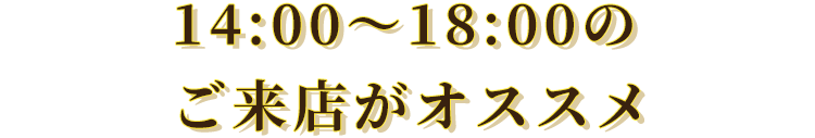 14:00～18:00のご来店がオススメ